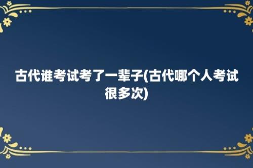 古代谁考试考了一辈子(古代哪个人考试很多次)