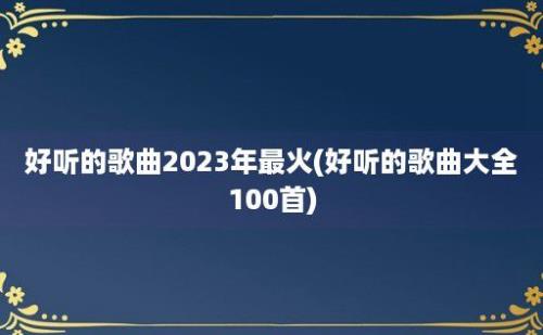 好听的歌曲2023年最火(好听的歌曲大全100首)