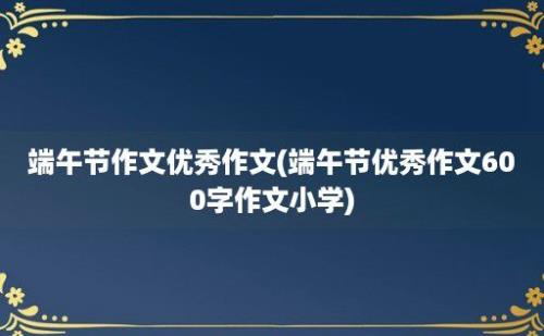 端午节作文优秀作文(端午节优秀作文600字作文小学)