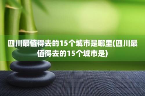 四川最值得去的15个城市是哪里(四川最值得去的15个城市是)