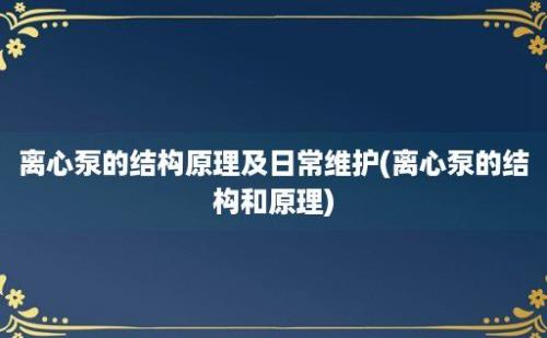 离心泵的结构原理及日常维护(离心泵的结构和原理)