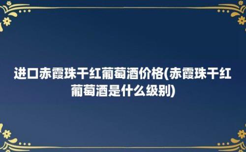 进口赤霞珠干红葡萄酒价格(赤霞珠干红葡萄酒是什么级别)