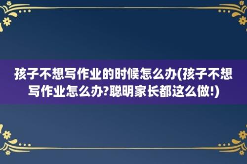 孩子不想写作业的时候怎么办(孩子不想写作业怎么办?聪明家长都这么做!)