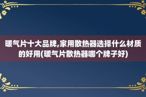 暖气片十大品牌,家用散热器选择什么材质的好用(暖气片散热器哪个牌子好)