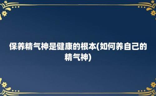 保养精气神是健康的根本(如何养自己的精气神)