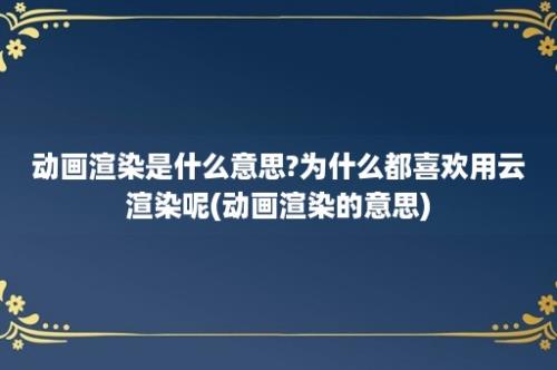 动画渲染是什么意思?为什么都喜欢用云渲染呢(动画渲染的意思)