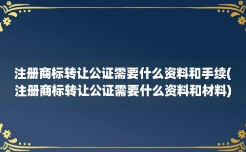 注册商标转让公证需要什么资料和手续(注册商标转让公证需要什么资料和材料)