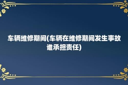 车辆维修期间(车辆在维修期间发生事故谁承担责任)