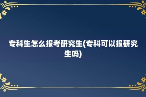 专科生怎么报考研究生(专科可以报研究生吗)