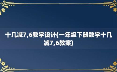 十几减7,6教学设计(一年级下册数学十几减7,6教案)