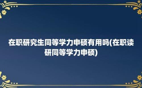 在职研究生同等学力申硕有用吗(在职读研同等学力申硕)