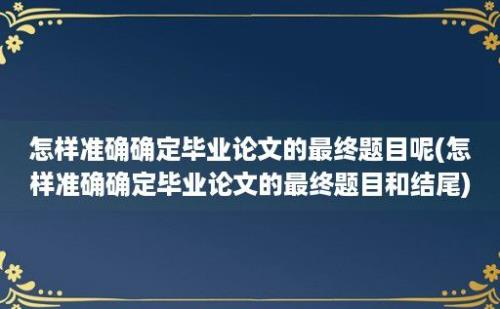 怎样准确确定毕业论文的最终题目呢(怎样准确确定毕业论文的最终题目和结尾)