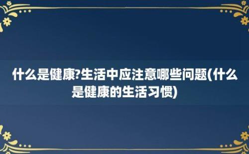 什么是健康?生活中应注意哪些问题(什么是健康的生活习惯)