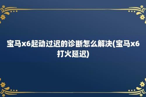 宝马x6起动过迟的诊断怎么解决(宝马x6打火延迟)