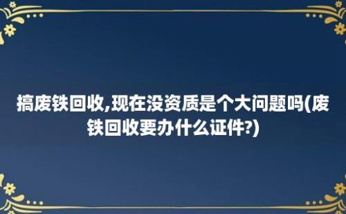 搞废铁回收,现在没资质是个大问题吗(废铁回收要办什么证件?)