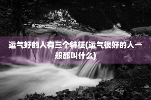 运气好的人有三个特征(运气很好的人一般都叫什么)