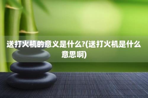 送打火机的意义是什么?(送打火机是什么意思啊)