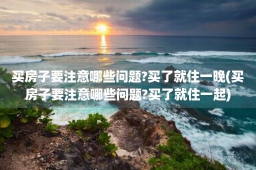 买房子要注意哪些问题?买了就住一晚(买房子要注意哪些问题?买了就住一起)