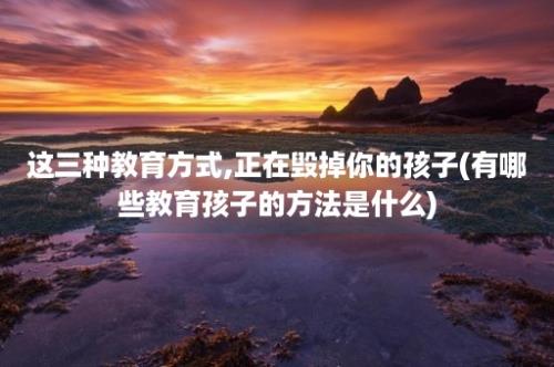 这三种教育方式,正在毁掉你的孩子(有哪些教育孩子的方法是什么)