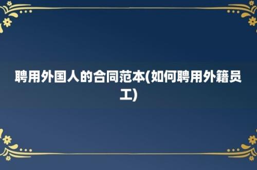 聘用外国人的合同范本(如何聘用外籍员工)