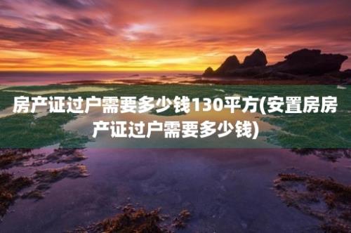 房产证过户需要多少钱130平方(安置房房产证过户需要多少钱)