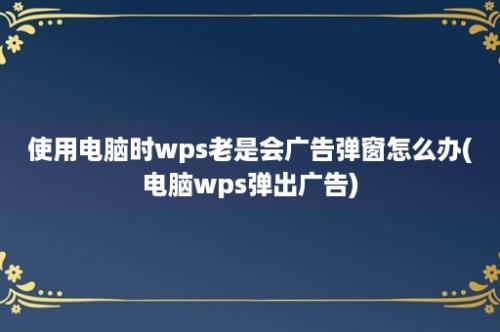 使用电脑时wps老是会广告弹窗怎么办(电脑wps弹出广告)