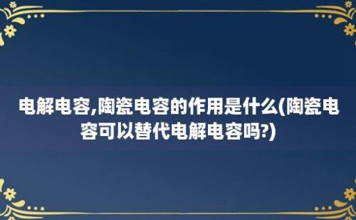 电解电容,陶瓷电容的作用是什么(陶瓷电容可以替代电解电容吗?)