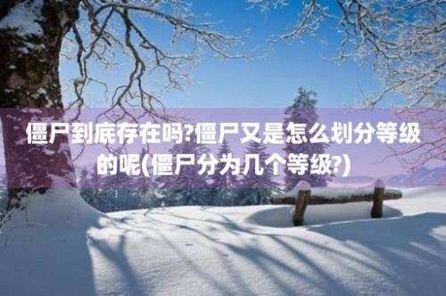 僵尸到底存在吗?僵尸又是怎么划分等级的呢(僵尸分为几个等级?)