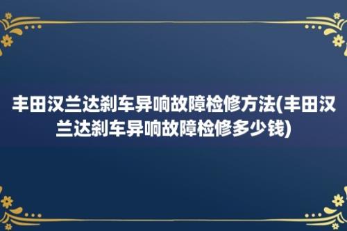 丰田汉兰达刹车异响故障检修方法(丰田汉兰达刹车异响故障检修多少钱)