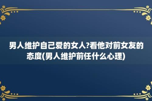 男人维护自己爱的女人?看他对前女友的态度(男人维护前任什么心理)