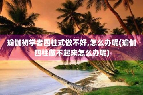 瑜伽初学者四柱式做不好,怎么办呢(瑜伽四柱做不起来怎么办呢)