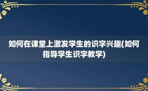 如何在课堂上激发学生的识字兴趣(如何指导学生识字教学)