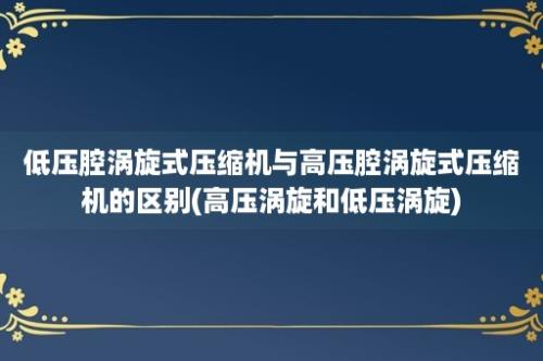 低压腔涡旋式压缩机与高压腔涡旋式压缩机的区别(高压涡旋和低压涡旋)