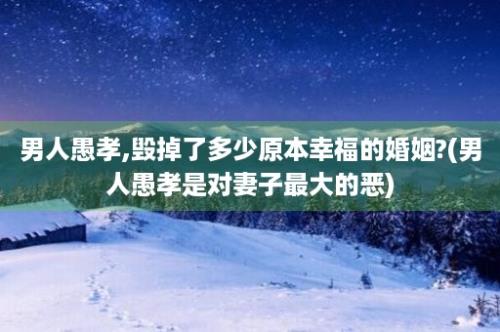 男人愚孝,毁掉了多少原本幸福的婚姻?(男人愚孝是对妻子最大的恶)