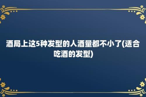 酒局上这5种发型的人酒量都不小了(适合吃酒的发型)