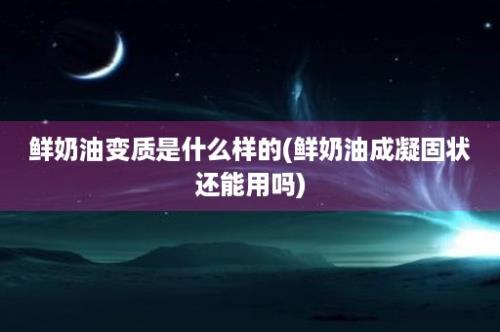 鲜奶油变质是什么样的(鲜奶油成凝固状还能用吗)