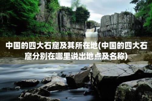 中国的四大石窟及其所在地(中国的四大石窟分别在哪里说出地点及名称)