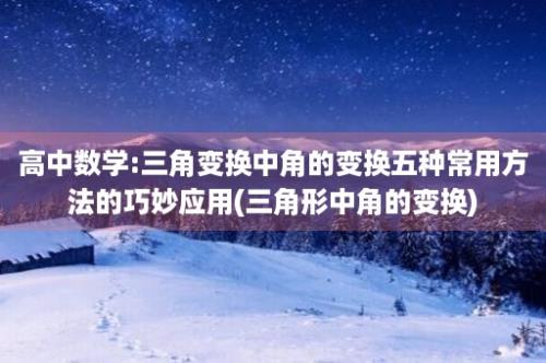 高中数学:三角变换中角的变换五种常用方法的巧妙应用(三角形中角的变换)