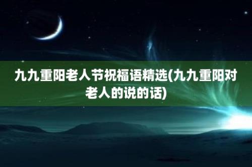 九九重阳老人节祝福语精选(九九重阳对老人的说的话)