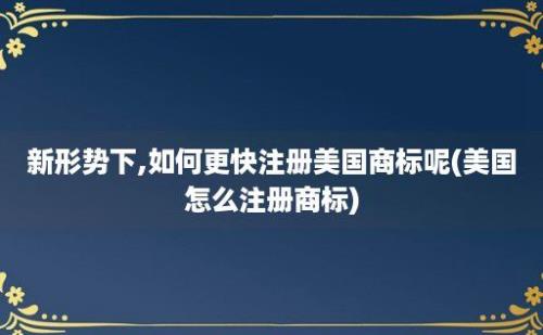 新形势下,如何更快注册美国商标呢(美国怎么注册商标)