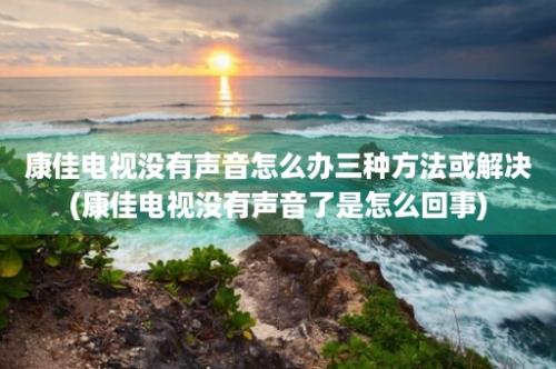 康佳电视没有声音怎么办三种方法或解决(康佳电视没有声音了是怎么回事)