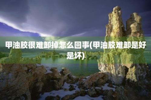 甲油胶很难卸掉怎么回事(甲油胶难卸是好是坏)