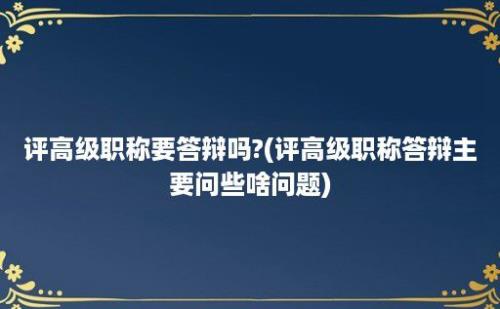 评高级职称要答辩吗?(评高级职称答辩主要问些啥问题)