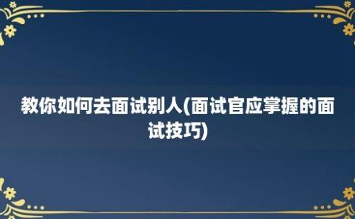 教你如何去面试别人(面试官应掌握的面试技巧)