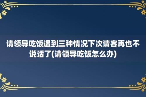 请领导吃饭遇到三种情况下次请客再也不说话了(请领导吃饭怎么办)