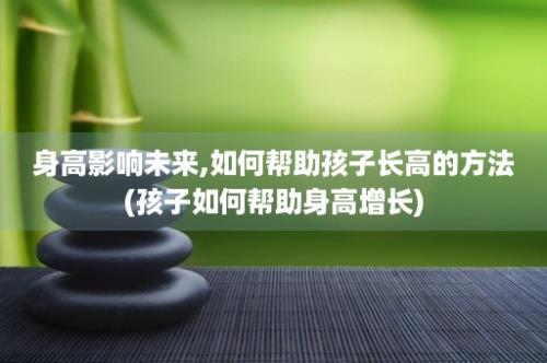 身高影响未来,如何帮助孩子长高的方法(孩子如何帮助身高增长)