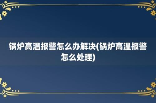 锅炉高温报警怎么办解决(锅炉高温报警怎么处理)