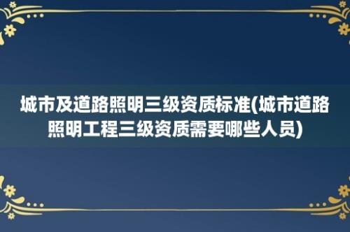 城市及道路照明三级资质标准(城市道路照明工程三级资质需要哪些人员)