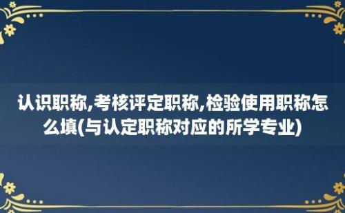 认识职称,考核评定职称,检验使用职称怎么填(与认定职称对应的所学专业)