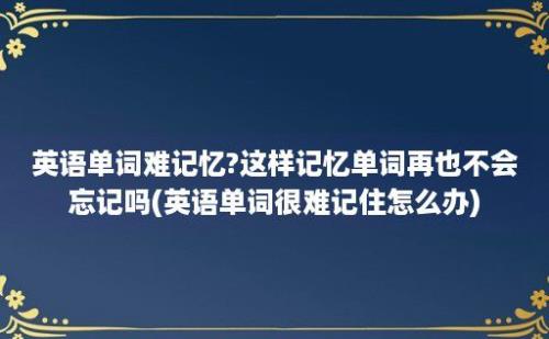 英语单词难记忆?这样记忆单词再也不会忘记吗(英语单词很难记住怎么办)